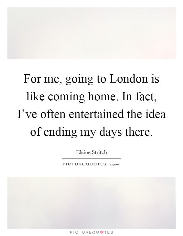 For me, going to London is like coming home. In fact, I've often entertained the idea of ending my days there Picture Quote #1
