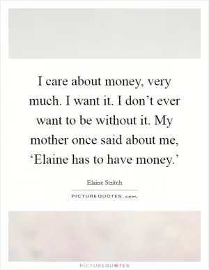 I care about money, very much. I want it. I don’t ever want to be without it. My mother once said about me, ‘Elaine has to have money.’ Picture Quote #1