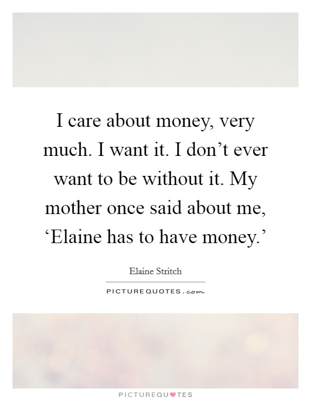 I care about money, very much. I want it. I don't ever want to be without it. My mother once said about me, ‘Elaine has to have money.' Picture Quote #1
