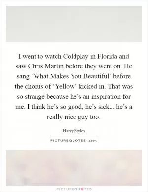 I went to watch Coldplay in Florida and saw Chris Martin before they went on. He sang ‘What Makes You Beautiful’ before the chorus of ‘Yellow’ kicked in. That was so strange because he’s an inspiration for me. I think he’s so good, he’s sick... he’s a really nice guy too Picture Quote #1