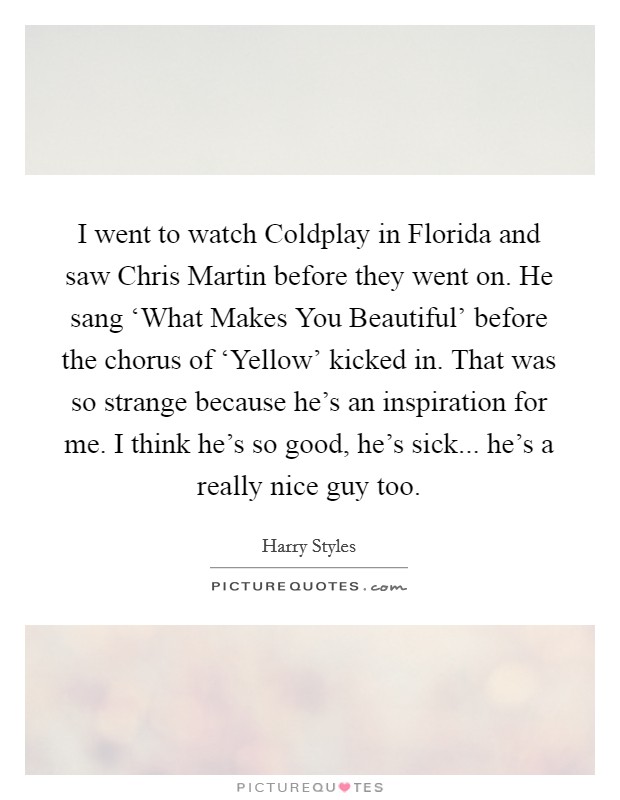 I went to watch Coldplay in Florida and saw Chris Martin before they went on. He sang ‘What Makes You Beautiful' before the chorus of ‘Yellow' kicked in. That was so strange because he's an inspiration for me. I think he's so good, he's sick... he's a really nice guy too Picture Quote #1