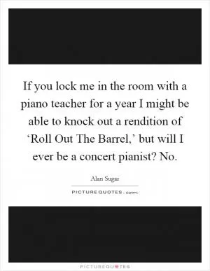 If you lock me in the room with a piano teacher for a year I might be able to knock out a rendition of ‘Roll Out The Barrel,’ but will I ever be a concert pianist? No Picture Quote #1