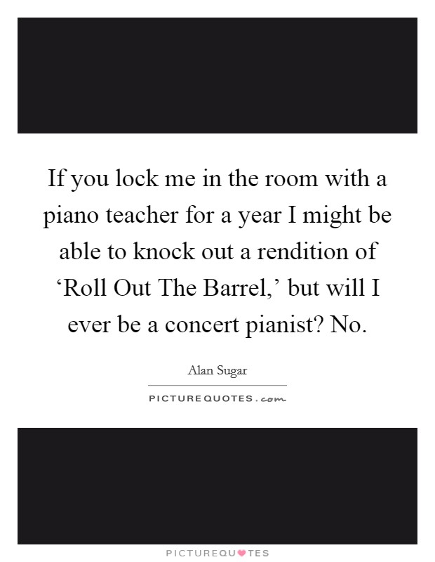 If you lock me in the room with a piano teacher for a year I might be able to knock out a rendition of ‘Roll Out The Barrel,’ but will I ever be a concert pianist? No Picture Quote #1