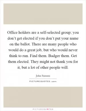Office holders are a self-selected group; you don’t get elected if you don’t put your name on the ballot. There are many people who would do a great job, but who would never think to run. Find them. Badger them. Get them elected. They might not thank you for it, but a lot of other people will Picture Quote #1