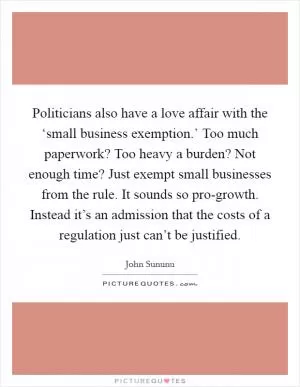 Politicians also have a love affair with the ‘small business exemption.’ Too much paperwork? Too heavy a burden? Not enough time? Just exempt small businesses from the rule. It sounds so pro-growth. Instead it’s an admission that the costs of a regulation just can’t be justified Picture Quote #1