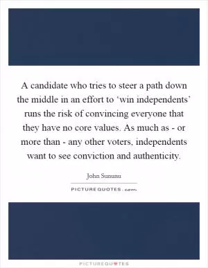 A candidate who tries to steer a path down the middle in an effort to ‘win independents’ runs the risk of convincing everyone that they have no core values. As much as - or more than - any other voters, independents want to see conviction and authenticity Picture Quote #1