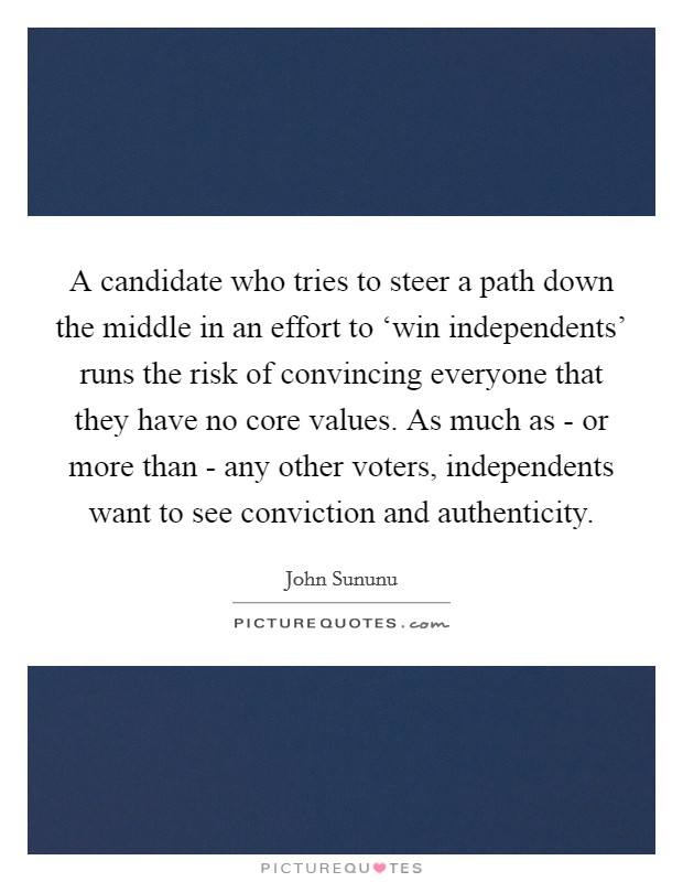 A candidate who tries to steer a path down the middle in an effort to ‘win independents' runs the risk of convincing everyone that they have no core values. As much as - or more than - any other voters, independents want to see conviction and authenticity Picture Quote #1