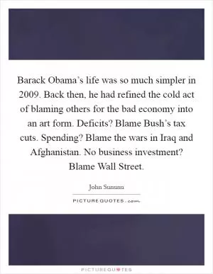 Barack Obama’s life was so much simpler in 2009. Back then, he had refined the cold act of blaming others for the bad economy into an art form. Deficits? Blame Bush’s tax cuts. Spending? Blame the wars in Iraq and Afghanistan. No business investment? Blame Wall Street Picture Quote #1