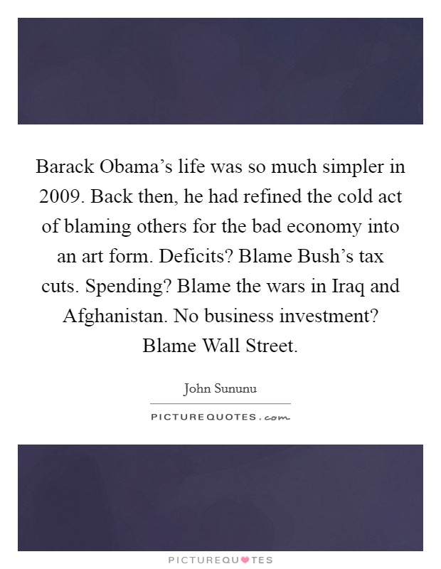 Barack Obama's life was so much simpler in 2009. Back then, he had refined the cold act of blaming others for the bad economy into an art form. Deficits? Blame Bush's tax cuts. Spending? Blame the wars in Iraq and Afghanistan. No business investment? Blame Wall Street Picture Quote #1