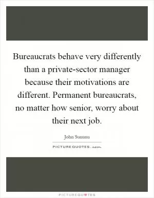 Bureaucrats behave very differently than a private-sector manager because their motivations are different. Permanent bureaucrats, no matter how senior, worry about their next job Picture Quote #1