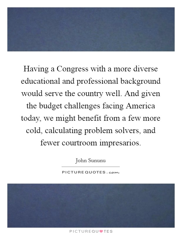 Having a Congress with a more diverse educational and professional background would serve the country well. And given the budget challenges facing America today, we might benefit from a few more cold, calculating problem solvers, and fewer courtroom impresarios Picture Quote #1