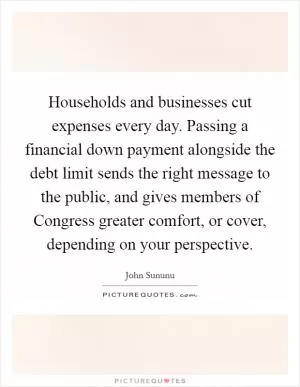 Households and businesses cut expenses every day. Passing a financial down payment alongside the debt limit sends the right message to the public, and gives members of Congress greater comfort, or cover, depending on your perspective Picture Quote #1