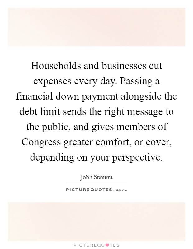 Households and businesses cut expenses every day. Passing a financial down payment alongside the debt limit sends the right message to the public, and gives members of Congress greater comfort, or cover, depending on your perspective Picture Quote #1