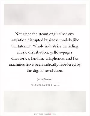 Not since the steam engine has any invention disrupted business models like the Internet. Whole industries including music distribution, yellow-pages directories, landline telephones, and fax machines have been radically reordered by the digital revolution Picture Quote #1