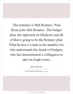 The nominee is Mitt Romney. Paul Ryan joins Mitt Romney. The budget plan, the approach on Medicare and all of that is going to be the Romney plan. What he has is a man as his number two who understands the details of budgets, who has demonstrated a willingness to take on tough issues Picture Quote #1