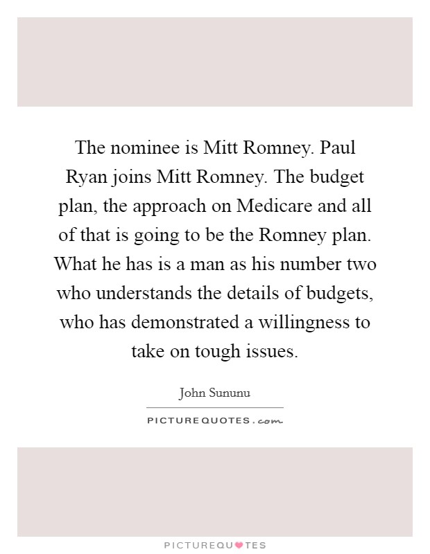The nominee is Mitt Romney. Paul Ryan joins Mitt Romney. The budget plan, the approach on Medicare and all of that is going to be the Romney plan. What he has is a man as his number two who understands the details of budgets, who has demonstrated a willingness to take on tough issues Picture Quote #1