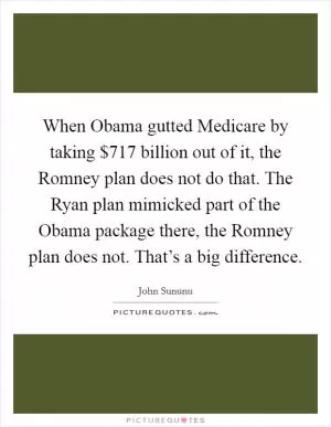 When Obama gutted Medicare by taking $717 billion out of it, the Romney plan does not do that. The Ryan plan mimicked part of the Obama package there, the Romney plan does not. That’s a big difference Picture Quote #1