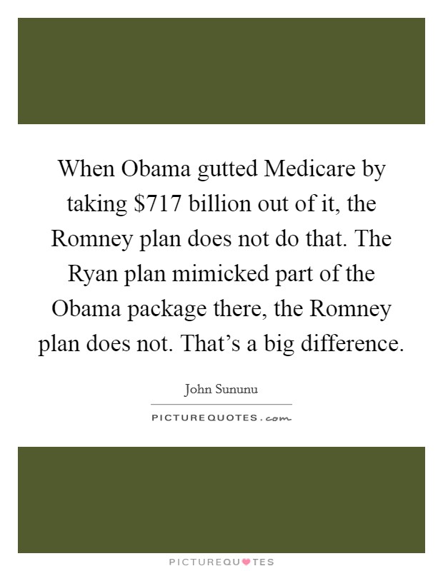 When Obama gutted Medicare by taking $717 billion out of it, the Romney plan does not do that. The Ryan plan mimicked part of the Obama package there, the Romney plan does not. That's a big difference Picture Quote #1