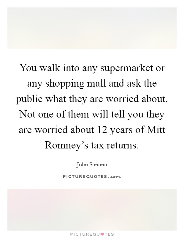 You walk into any supermarket or any shopping mall and ask the public what they are worried about. Not one of them will tell you they are worried about 12 years of Mitt Romney's tax returns Picture Quote #1