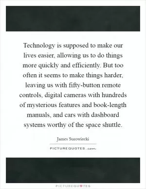 Technology is supposed to make our lives easier, allowing us to do things more quickly and efficiently. But too often it seems to make things harder, leaving us with fifty-button remote controls, digital cameras with hundreds of mysterious features and book-length manuals, and cars with dashboard systems worthy of the space shuttle Picture Quote #1