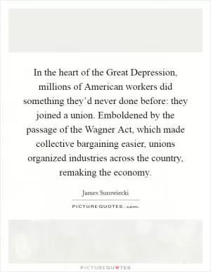 In the heart of the Great Depression, millions of American workers did something they’d never done before: they joined a union. Emboldened by the passage of the Wagner Act, which made collective bargaining easier, unions organized industries across the country, remaking the economy Picture Quote #1