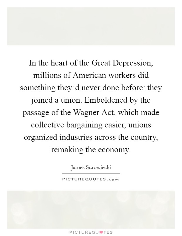 In the heart of the Great Depression, millions of American workers did something they'd never done before: they joined a union. Emboldened by the passage of the Wagner Act, which made collective bargaining easier, unions organized industries across the country, remaking the economy Picture Quote #1
