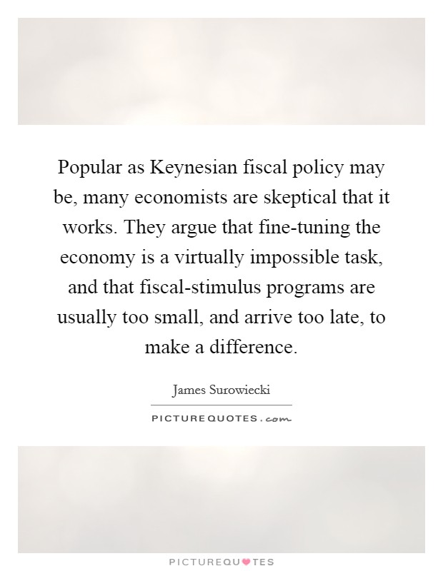 Popular as Keynesian fiscal policy may be, many economists are skeptical that it works. They argue that fine-tuning the economy is a virtually impossible task, and that fiscal-stimulus programs are usually too small, and arrive too late, to make a difference Picture Quote #1
