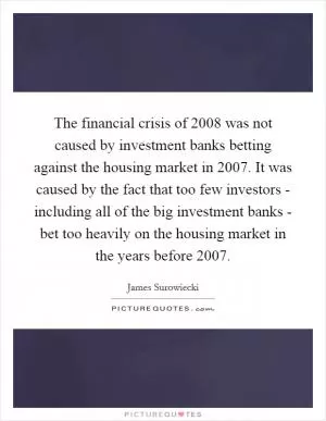 The financial crisis of 2008 was not caused by investment banks betting against the housing market in 2007. It was caused by the fact that too few investors - including all of the big investment banks - bet too heavily on the housing market in the years before 2007 Picture Quote #1