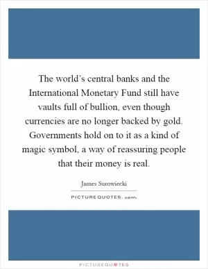 The world’s central banks and the International Monetary Fund still have vaults full of bullion, even though currencies are no longer backed by gold. Governments hold on to it as a kind of magic symbol, a way of reassuring people that their money is real Picture Quote #1