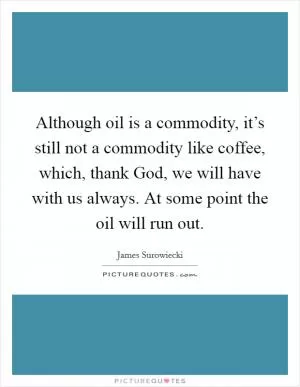 Although oil is a commodity, it’s still not a commodity like coffee, which, thank God, we will have with us always. At some point the oil will run out Picture Quote #1