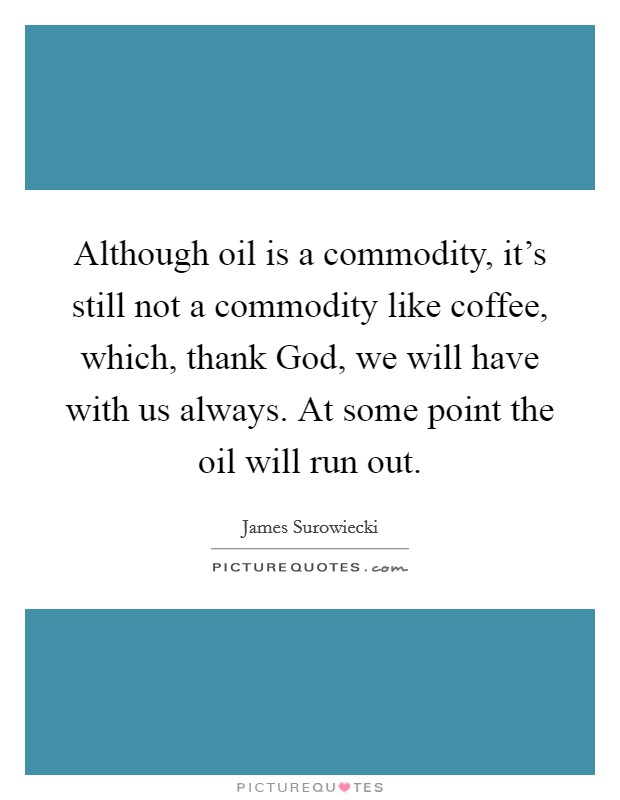 Although oil is a commodity, it's still not a commodity like coffee, which, thank God, we will have with us always. At some point the oil will run out Picture Quote #1