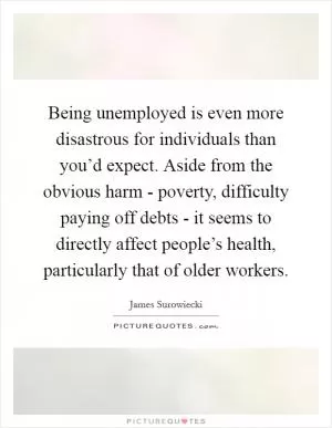 Being unemployed is even more disastrous for individuals than you’d expect. Aside from the obvious harm - poverty, difficulty paying off debts - it seems to directly affect people’s health, particularly that of older workers Picture Quote #1