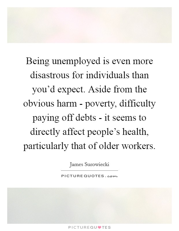 Being unemployed is even more disastrous for individuals than you'd expect. Aside from the obvious harm - poverty, difficulty paying off debts - it seems to directly affect people's health, particularly that of older workers Picture Quote #1
