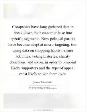 Companies have long gathered data to break down their customer base into specific segments. Now political parties have become adept at micro-targeting, too, using data on shopping habits, leisure activities, voting histories, charity donations, and so on, in order to pinpoint likely supporters and the type of appeal most likely to win them over Picture Quote #1