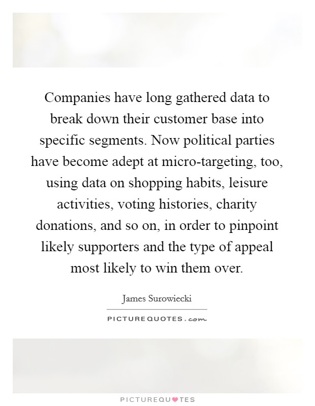 Companies have long gathered data to break down their customer base into specific segments. Now political parties have become adept at micro-targeting, too, using data on shopping habits, leisure activities, voting histories, charity donations, and so on, in order to pinpoint likely supporters and the type of appeal most likely to win them over Picture Quote #1