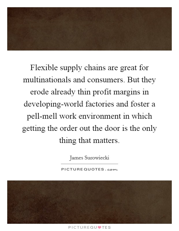 Flexible supply chains are great for multinationals and consumers. But they erode already thin profit margins in developing-world factories and foster a pell-mell work environment in which getting the order out the door is the only thing that matters Picture Quote #1