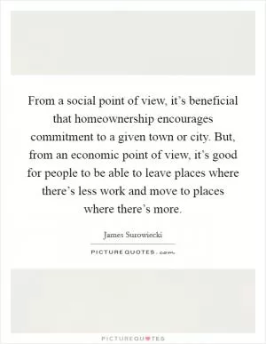 From a social point of view, it’s beneficial that homeownership encourages commitment to a given town or city. But, from an economic point of view, it’s good for people to be able to leave places where there’s less work and move to places where there’s more Picture Quote #1