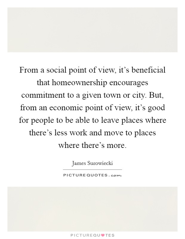 From a social point of view, it's beneficial that homeownership encourages commitment to a given town or city. But, from an economic point of view, it's good for people to be able to leave places where there's less work and move to places where there's more Picture Quote #1