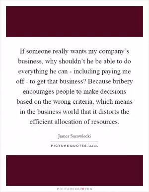 If someone really wants my company’s business, why shouldn’t he be able to do everything he can - including paying me off - to get that business? Because bribery encourages people to make decisions based on the wrong criteria, which means in the business world that it distorts the efficient allocation of resources Picture Quote #1