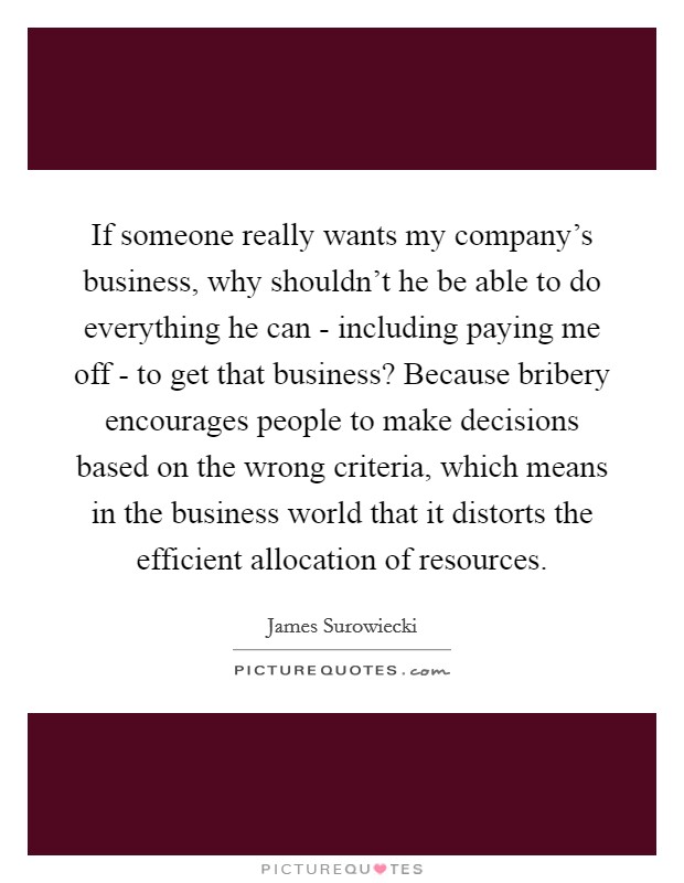 If someone really wants my company's business, why shouldn't he be able to do everything he can - including paying me off - to get that business? Because bribery encourages people to make decisions based on the wrong criteria, which means in the business world that it distorts the efficient allocation of resources Picture Quote #1