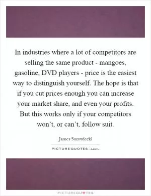 In industries where a lot of competitors are selling the same product - mangoes, gasoline, DVD players - price is the easiest way to distinguish yourself. The hope is that if you cut prices enough you can increase your market share, and even your profits. But this works only if your competitors won’t, or can’t, follow suit Picture Quote #1