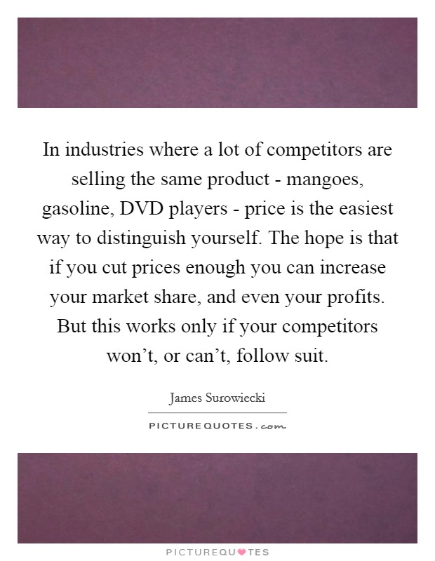 In industries where a lot of competitors are selling the same product - mangoes, gasoline, DVD players - price is the easiest way to distinguish yourself. The hope is that if you cut prices enough you can increase your market share, and even your profits. But this works only if your competitors won't, or can't, follow suit Picture Quote #1