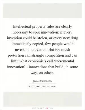 Intellectual-property rules are clearly necessary to spur innovation: if every invention could be stolen, or every new drug immediately copied, few people would invest in innovation. But too much protection can strangle competition and can limit what economists call ‘incremental innovation’ - innovations that build, in some way, on others Picture Quote #1