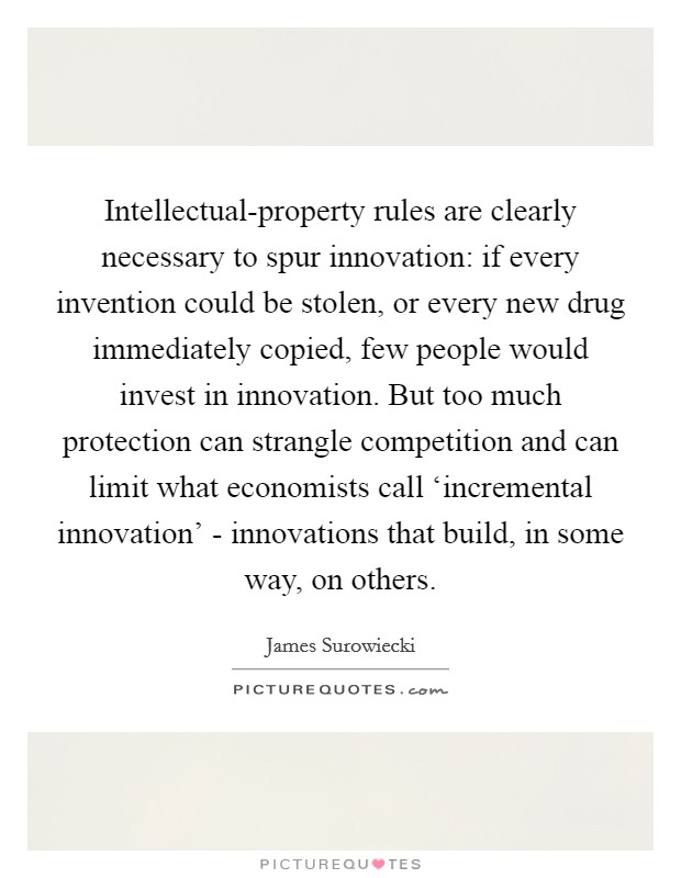 Intellectual-property rules are clearly necessary to spur innovation: if every invention could be stolen, or every new drug immediately copied, few people would invest in innovation. But too much protection can strangle competition and can limit what economists call ‘incremental innovation' - innovations that build, in some way, on others Picture Quote #1