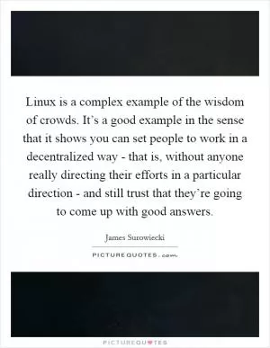 Linux is a complex example of the wisdom of crowds. It’s a good example in the sense that it shows you can set people to work in a decentralized way - that is, without anyone really directing their efforts in a particular direction - and still trust that they’re going to come up with good answers Picture Quote #1