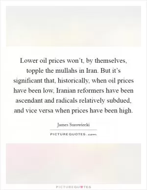 Lower oil prices won’t, by themselves, topple the mullahs in Iran. But it’s significant that, historically, when oil prices have been low, Iranian reformers have been ascendant and radicals relatively subdued, and vice versa when prices have been high Picture Quote #1