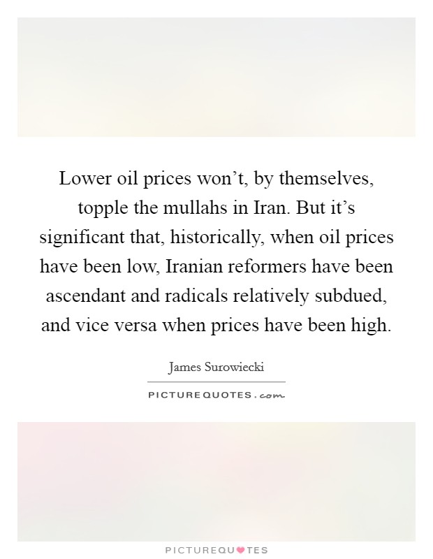 Lower oil prices won't, by themselves, topple the mullahs in Iran. But it's significant that, historically, when oil prices have been low, Iranian reformers have been ascendant and radicals relatively subdued, and vice versa when prices have been high Picture Quote #1