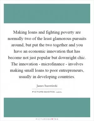 Making loans and fighting poverty are normally two of the least glamorous pursuits around, but put the two together and you have an economic innovation that has become not just popular but downright chic. The innovation - microfinance - involves making small loans to poor entrepreneurs, usually in developing countries Picture Quote #1