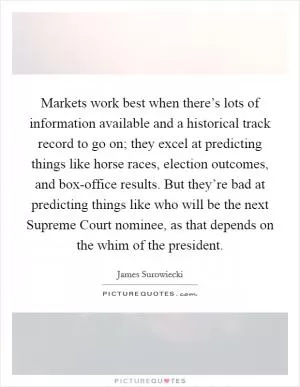 Markets work best when there’s lots of information available and a historical track record to go on; they excel at predicting things like horse races, election outcomes, and box-office results. But they’re bad at predicting things like who will be the next Supreme Court nominee, as that depends on the whim of the president Picture Quote #1