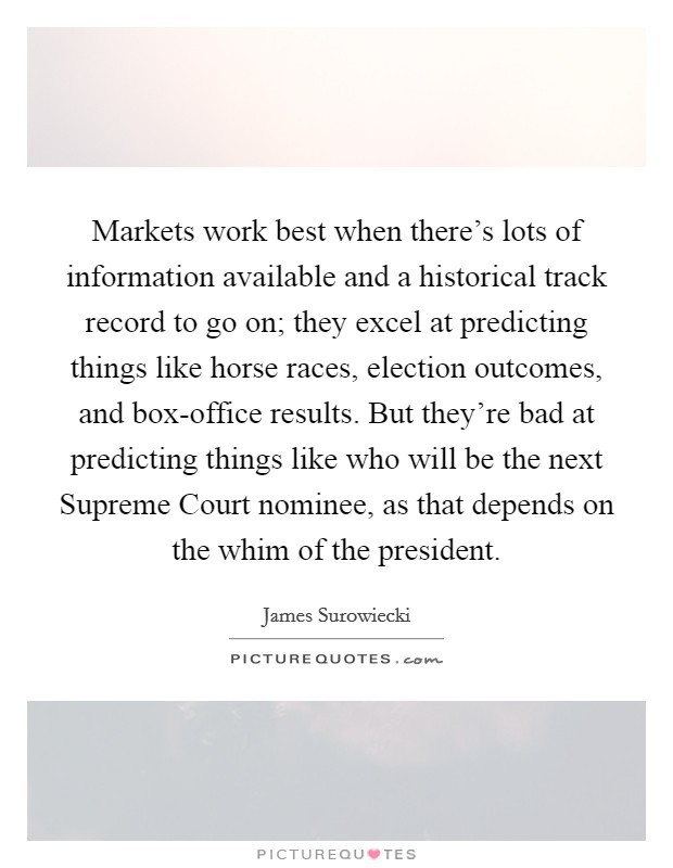 Markets work best when there's lots of information available and a historical track record to go on; they excel at predicting things like horse races, election outcomes, and box-office results. But they're bad at predicting things like who will be the next Supreme Court nominee, as that depends on the whim of the president Picture Quote #1